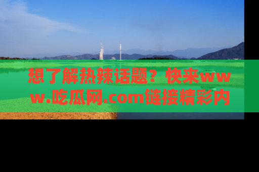 想了解热辣话题?快来www.吃瓜网.com链接精彩内容!