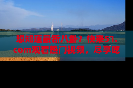 想知道最新八卦？快来51.com观看热门视频，尽享吃瓜乐趣！