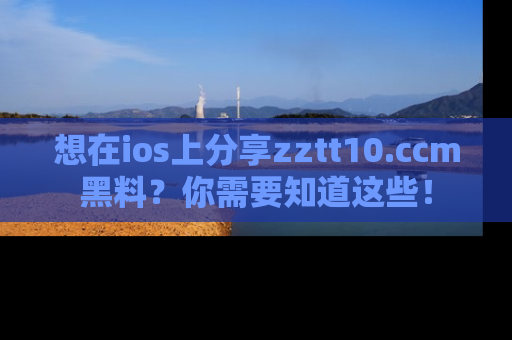 想在ios上分享zztt10.ccm黑料？你需要知道这些！