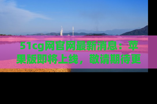 51cg网官网最新消息:苹果版即将上线,敬请期待更多吃瓜内容!