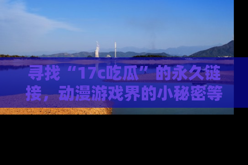 寻找“17c吃瓜”的永久链接，动漫游戏界的小秘密等你来揭秘！