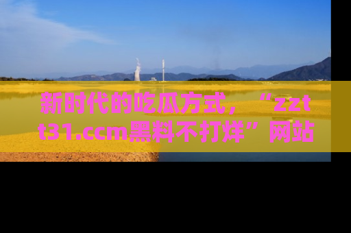 新时代的吃瓜方式,“zztt31.ccm黑料不打烊”网站为iOS用户带来惊喜