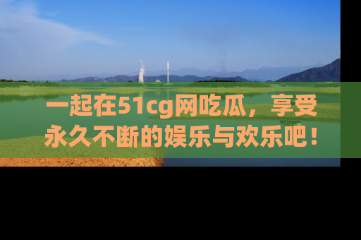一起在51cg网吃瓜,享受永久不断的娱乐与欢乐吧!