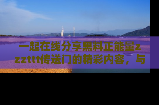 一起在线分享黑料正能量zzzttt传送门的精彩内容，与朋友互动！