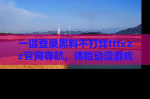 一键登录黑料不打烊tttzzz官网导航，体验动漫游戏风格黑料盛宴