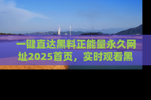一键直达黑料正能量永久网址2025首页,实时观看黑料大汇总