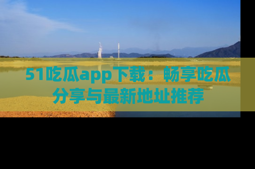 51吃瓜app下载:畅享吃瓜分享与最新地址推荐