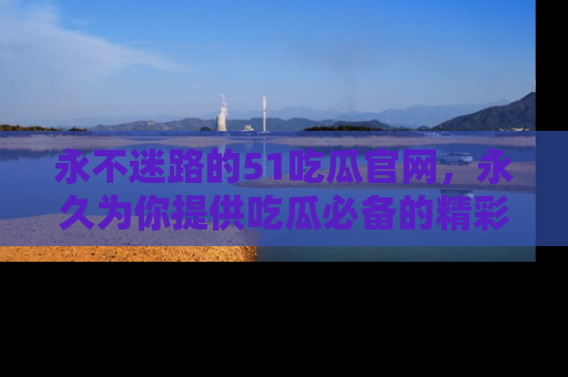 永不迷路的51吃瓜官网，永久为你提供吃瓜必备的精彩资讯