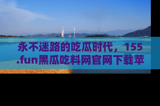 永不迷路的吃瓜时代，155.fun黑瓜吃料网官网下载苹果版陪你同行！