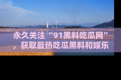 永久关注“91黑料吃瓜网”，获取最热吃瓜黑料和娱乐资讯