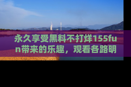 永久享受黑料不打烊155fun带来的乐趣，观看各路明星的内幕故事！
