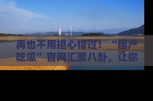 再也不用担心错过！“国产吃瓜”官网汇聚八卦，让你随时随地吃瓜。