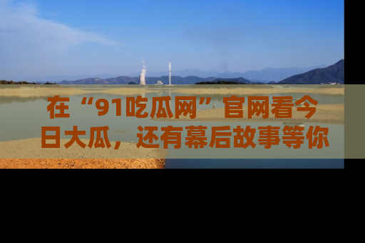 在“91吃瓜网”官网看今日大瓜，还有幕后故事等你来挖掘！
