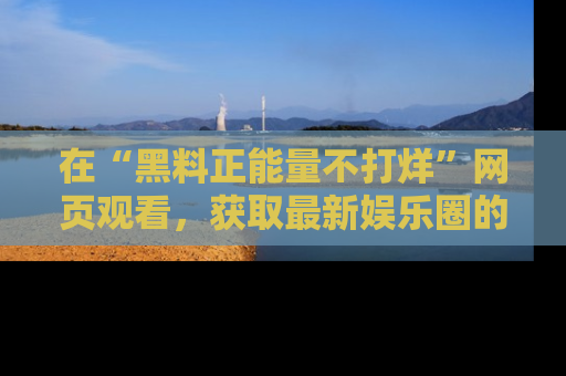 在“黑料正能量不打烊”网页观看，获取最新娱乐圈的正能量与黑料揭秘！