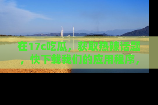 在17c吃瓜,获取热辣话题,快下载我们的应用程序,地址轻松找到!
