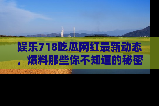 娱乐718吃瓜网红最新动态，爆料那些你不知道的秘密！