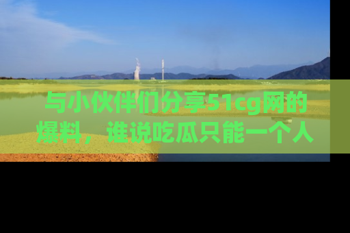 与小伙伴们分享51cg网的爆料，谁说吃瓜只能一个人？