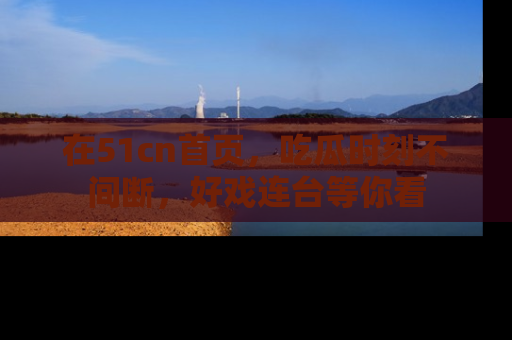 在51cn首页,吃瓜时刻不间断,好戏连台等你看