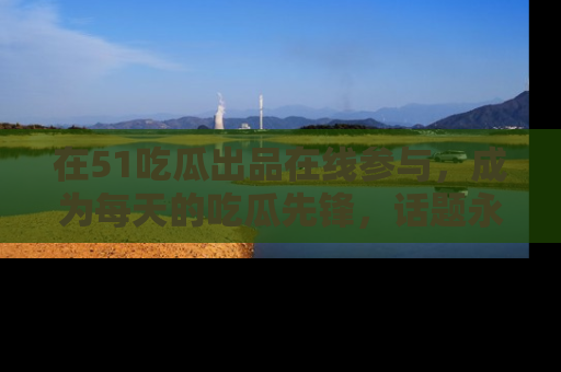 在51吃瓜出品在线参与，成为每天的吃瓜先锋，话题永不落幕！