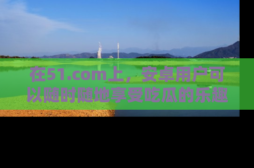 在51.com上,安卓用户可以随时随地享受吃瓜的乐趣!