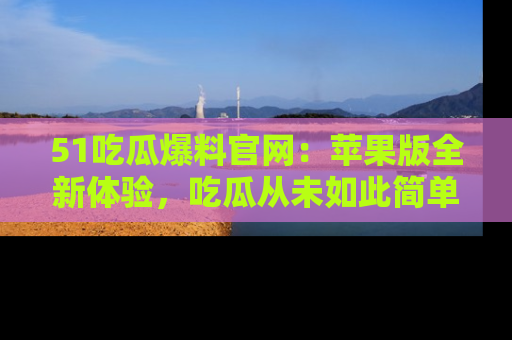 51吃瓜爆料官网：苹果版全新体验，吃瓜从未如此简单