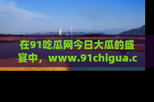 在91吃瓜网今日大瓜的盛宴中，www.91chigua.com带你领略每个让人咋舌的精彩故事！