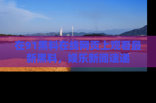 在91黑料在线网页上观看最新黑料，娱乐新闻速递