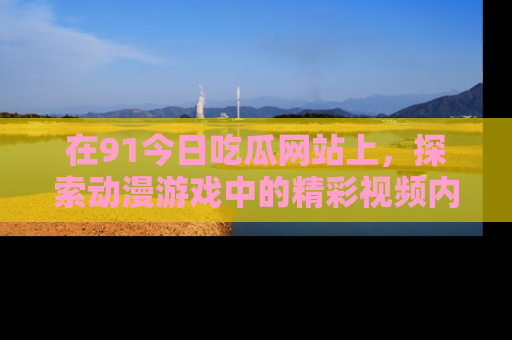 在91今日吃瓜网站上,探索动漫游戏中的精彩视频内容