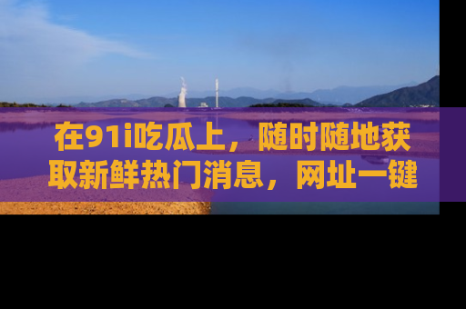 在91i吃瓜上，随时随地获取新鲜热门消息，网址一键直达！