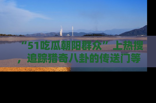 “51吃瓜朝阳群众”上热搜，追踪猎奇八卦的传送门等你点击！