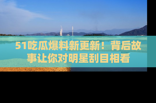51吃瓜爆料新更新！背后故事让你对明星刮目相看
