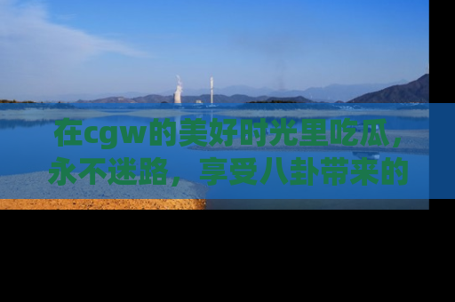 在cgw的美好时光里吃瓜,永不迷路,享受八卦带来的无限欢乐!