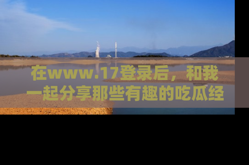 在www.17登录后，和我一起分享那些有趣的吃瓜经历吧！