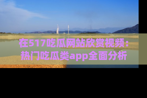 在517吃瓜网站欣赏视频:热门吃瓜类app全面分析