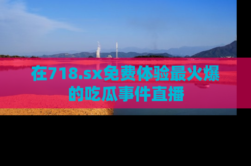 在718.sx免费体验最火爆的吃瓜事件直播