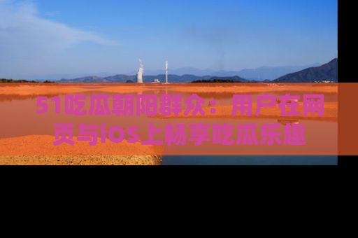 51吃瓜朝阳群众：用户在网页与iOS上畅享吃瓜乐趣