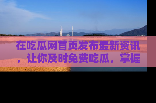 在吃瓜网首页发布最新资讯，让你及时免费吃瓜，掌握热点！