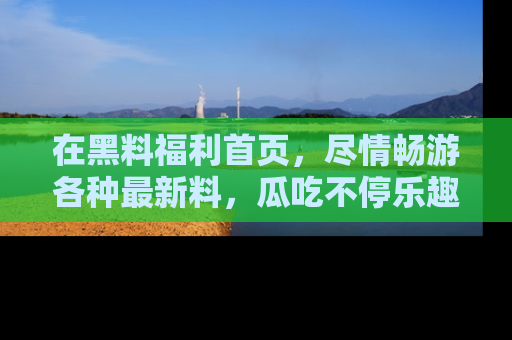 在黑料福利首页，尽情畅游各种最新料，瓜吃不停乐趣无穷！