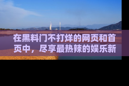 在黑料门不打烊的网页和首页中，尽享最热辣的娱乐新闻与八卦，快来围观！