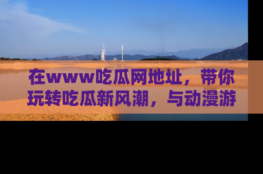 在www吃瓜网地址，带你玩转吃瓜新风潮，与动漫游戏角色共度精彩时光！