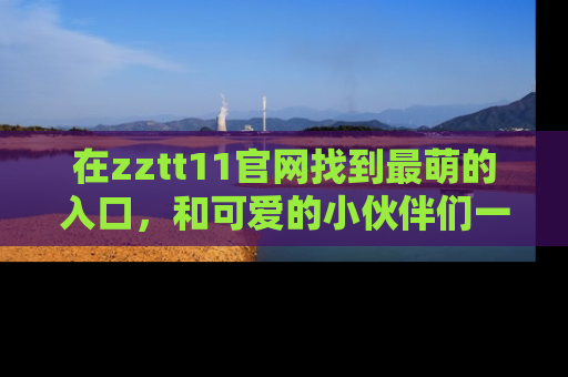 在zztt11官网找到最萌的入口，和可爱的小伙伴们一起吃瓜吧！