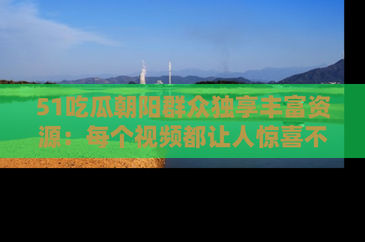 51吃瓜朝阳群众独享丰富资源：每个视频都让人惊喜不已！