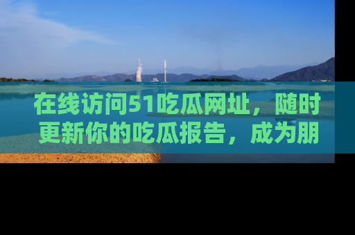 在线访问51吃瓜网址,随时更新你的吃瓜报告,成为朋友圈中的八卦达人!