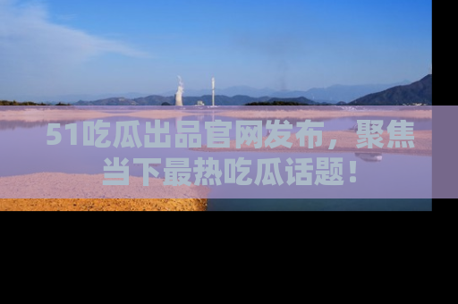 51吃瓜出品官网发布，聚焦当下最热吃瓜话题！