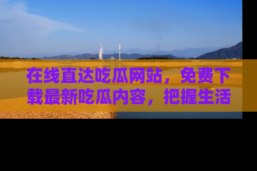 在线直达吃瓜网站,免费下载最新吃瓜内容,把握生活乐趣!