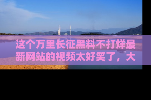 这个万里长征黑料不打烊最新网站的视频太好笑了,大家快来一起看吧!