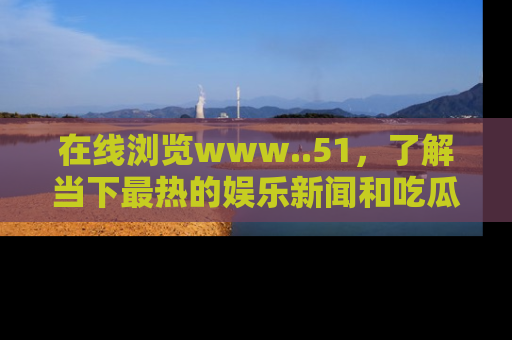 在线浏览www..51,了解当下最热的娱乐新闻和吃瓜话题