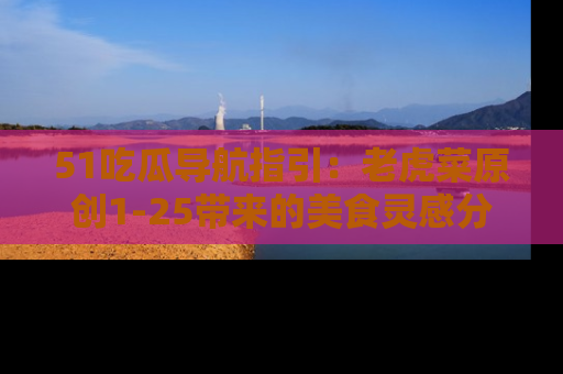 51吃瓜导航指引：老虎菜原创1-25带来的美食灵感分享