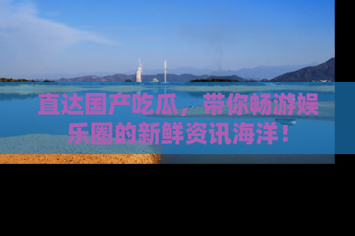 直达国产吃瓜，带你畅游娱乐圈的新鲜资讯海洋！
