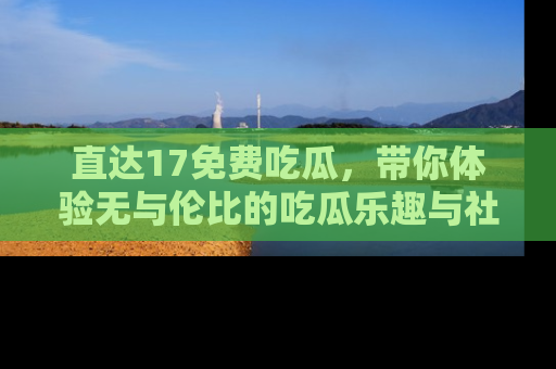 直达17免费吃瓜,带你体验无与伦比的吃瓜乐趣与社区互动